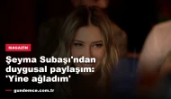 Şeyma Subaşı'ndan duygusal paylaşım: 'Yine ağladım'