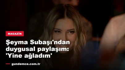Şeyma Subaşı'ndan duygusal paylaşım: 'Yine ağladım'
