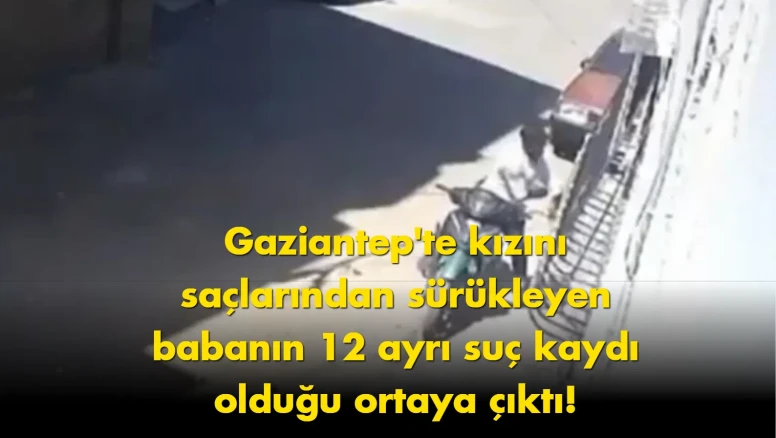 Gaziantep’te dehşet: Kızını sürükleyen babanın dosyası kabarık çıktı
